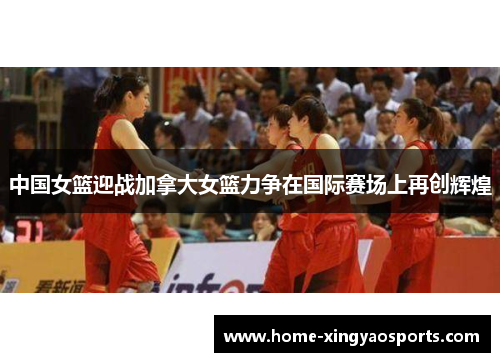 中国女篮迎战加拿大女篮力争在国际赛场上再创辉煌
